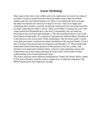 Icarus Mythology
Once upon a time, there were a father and a son, imprisoned in a tower by a king of
an island. Trying to escape from the island, the father made wings out of birds
feathers and wax, for himself and his son. When it was finally the time to escape,
the father warned his sun not to fly too high or too low. They were happy and
celebrating their freedom, until the son became entranced by his excitement and flew
too high, neglecting his father s advice. Then, as the father s warning, the wax in the
wings melted and dismantled due to the heat. Consequently, the son ended up
drowning in the sea (Cartwright Daedalus ). The tale mentioned above is one of the
most famous Greek myths of a young boy, Icarusand his architect father, Daedalus. It
is also known as the Icarus myth. Greek mythologies, like the Icarus myth, is much
more than just stories; it reflects the rituals and beliefs of the ancient Greeks. It was a
part of living in the ancient times (Livingstone and Dowden 2 3). These myths help
understand cultural and ritual practices of that period, as the arts, culture, and
literature were particularly based on them. Likewise, many paintings, poems and
compositions have been made reflecting the Icarus myth, which leads to better
understanding of the morals behind the myth.
The Icarus myth has many different interpretations. People like Danny Miller, author
of The Icarus Paradox, used the myth to explain how exceptional companies, like
IBM, Polaroid and Litton Industries, brought
 