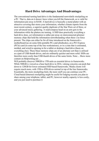 Hard Drive Advantages And Disadvantages
The conventional turning hard drive is the fundamental nonvolatile stockpiling on
a PC. That is, data on it doesn t leave when you kill the framework, as is valid for
information put away in RAM. A hard drives is basically a metal platter with an
attractive covering that stores your information, whether climate reports from the
most recent century, a superior quality duplicate of the Star Wars set of three, or
your advanced music gathering. A read/compose head on an arm gets to the
information while the platters are turning. A SSD does practically everything a
hard drive does, yet information is rather put away on interconnected glimmer
memory chips that hold the information notwithstanding when there s no force
present. The chips can either be for all time introduced on the framework s
motherboard (as on some little portable PCs and ultrabooks), on a PCI Express
(PCIe) card (in some top of the line workstations), or in a crate that is estimated,
molded, and wired to opening in for a tablet or desktop s hard drive (basic on
everything else). These blaze memory chips are of an alternate sort than is utilized
as a part of USB thumb drives, and are ordinarily quicker and more solid. SSDs are
therefore more costly than USB thumb drives of the same limits. Note:... Show more
content on Helpwriting.net ...
Will probably discover 500GB to 1TB units as essential drives in frameworks.
While 500GB is viewed as a base hard drive in 2016, valuing concerns can push that
down to 128GB for lower estimated SSD based frameworks. Media clients will
require much more, with 1TB to 4TB drives normal in top of the line frameworks.
Essentially, the more stockpiling limit, the more stuff you can continue your PC.
Cloud based (Internet) stockpiling might be useful for lodging records you plan to
share among your telephone, tablet, and PC, however nearby capacity is less costly,
and you just need to purchase it
 