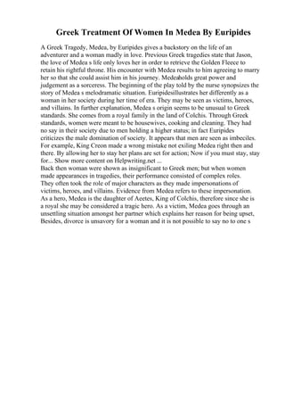 Greek Treatment Of Women In Medea By Euripides
A Greek Tragedy, Medea, by Euripides gives a backstory on the life of an
adventurer and a woman madly in love. Previous Greek tragedies state that Jason,
the love of Medea s life only loves her in order to retrieve the Golden Fleece to
retain his rightful throne. His encounter with Medea results to him agreeing to marry
her so that she could assist him in his journey. Medeaholds great power and
judgement as a sorceress. The beginning of the play told by the nurse synopsizes the
story of Medea s melodramatic situation. Euripidesillustrates her differently as a
woman in her society during her time of era. They may be seen as victims, heroes,
and villains. In further explanation, Medea s origin seems to be unusual to Greek
standards. She comes from a royal family in the land of Colchis. Through Greek
standards, women were meant to be housewives, cooking and cleaning. They had
no say in their society due to men holding a higher status; in fact Euripides
criticizes the male domination of society. It appears that men are seen as imbeciles.
For example, King Creon made a wrong mistake not exiling Medea right then and
there. By allowing her to stay her plans are set for action; Now if you must stay, stay
for... Show more content on Helpwriting.net ...
Back then woman were shown as insignificant to Greek men; but when women
made appearances in tragedies, their performance consisted of complex roles.
They often took the role of major characters as they made impersonations of
victims, heroes, and villains. Evidence from Medea refers to these impersonation.
As a hero, Medea is the daughter of Aeetes, King of Colchis, therefore since she is
a royal she may be considered a tragic hero. As a victim, Medea goes through an
unsettling situation amongst her partner which explains her reason for being upset,
Besides, divorce is unsavory for a woman and it is not possible to say no to one s
 