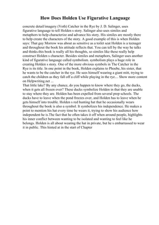 How Does Holden Use Figurative Language
concrete detail/imagery (Voth) Catcher in the Rye by J. D. Salinger, uses
figurative language to tell Holden s story. Salinger also uses similes and
metaphors to help characterize and advance his story. His similes are mostly there
to help create the characters of the story. A good example of this is when Holden
says: That guy Morrow was about as sensitive as a toilet seat Holden is a teenager
and throughout the book his attitude reflects that. You can tell by the way he talks
and thinks.this book is really all his thoughts, so similes like these really help
construct Holden s character. Besides similes and metaphors, Salinger uses another
kind of figurative language called symbolism. symbolism plays a huge role in
creating Holden s story. One of the more obvious symbols in The Catcher in the
Rye is its title. In one point in the book, Holden explains to Phoebe, his sister, that
he wants to be the catcher in the rye. He sees himself wearing a giant mitt, trying to
catch the children as they fall off a cliff while playing in the rye.... Show more content
on Helpwriting.net ...
That little lake? By any chance, do you happen to know where they go, the ducks,
when it gets all frozen over? These ducks symbolize Holden in that they are unable
to stay where they are. Holden has been expelled from several prep schools. The
ducks have to leave when the pond freezes over, and Holden has to leave when he
gets himself into trouble. Holden s red hunting hat that he occasionally wears
throughout the book is also a symbol. It symbolizes his independence. He makes a
point to mention his hat every time he wears it, trying to show his audience how
independent he is.The fact that he often takes it off when around people, highlights
his inner conflict between wanting to be isolated and wanting to feel like he
belongs. Holden is all about wearing the hat in private, but he s embarrassed to wear
it in public. This hinted at in the start of Chapter
 