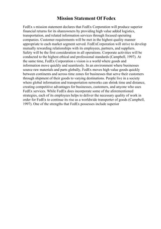 Mission Statement Of Fedex
FedEx s mission statement declares that FedEx Corporation will produce superior
financial returns for its shareowners by providing high value added logistics,
transportation, and related information services through focused operating
companies. Customer requirements will be met in the highest quality manner
appropriate to each market segment served. FedExCorporation will strive to develop
mutually rewarding relationships with its employees, partners, and suppliers.
Safety will be the first consideration in all operations. Corporate activities will be
conducted to the highest ethical and professional standards (Campbell, 1997). At
the same time, FedEx Corporation s vision is a world where goods and
information move quickly and seamlessly. In an environment where businesses
source raw materials and parts globally, FedEx moves high value goods quickly
between continents and across time zones for businesses that serve their customers
through shipment of their goods to varying destinations. People live in a society
where global information and transportation networks can shrink time and distance,
creating competitive advantages for businesses, customers, and anyone who uses
FedEx services. While FedEx does incorporate some of the aforementioned
strategies, each of its employees helps to deliver the necessary quality of work in
order for FedEx to continue its rise as a worldwide transporter of goods (Campbell,
1997). One of the strengths that FedEx possesses include superior
 