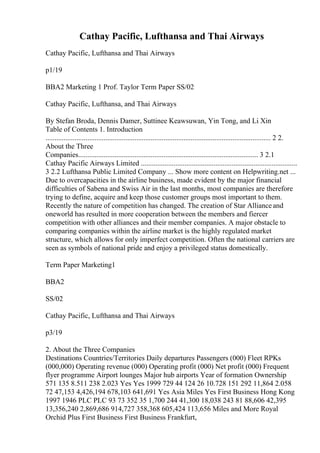 Cathay Pacific, Lufthansa and Thai Airways
Cathay Pacific, Lufthansa and Thai Airways
p1/19
BBA2 Marketing 1 Prof. Taylor Term Paper SS/02
Cathay Pacific, Lufthansa, and Thai Airways
By Stefan Broda, Dennis Damer, Suttinee Keawsuwan, Yin Tong, and Li Xin
Table of Contents 1. Introduction
............................................................................................................................ 2 2.
About the Three
Companies................................................................................................... 3 2.1
Cathay Pacific Airways Limited ......................................................................................
3 2.2 Lufthansa Public Limited Company ... Show more content on Helpwriting.net ...
Due to overcapacities in the airline business, made evident by the major financial
difficulties of Sabena and Swiss Air in the last months, most companies are therefore
trying to define, acquire and keep those customer groups most important to them.
Recently the nature of competition has changed. The creation of Star Allianceand
oneworld has resulted in more cooperation between the members and fiercer
competition with other alliances and their member companies. A major obstacle to
comparing companies within the airline market is the highly regulated market
structure, which allows for only imperfect competition. Often the national carriers are
seen as symbols of national pride and enjoy a privileged status domestically.
Term Paper Marketing1
BBA2
SS/02
Cathay Pacific, Lufthansa and Thai Airways
p3/19
2. About the Three Companies
Destinations Countries/Territories Daily departures Passengers (000) Fleet RPKs
(000,000) Operating revenue (000) Operating profit (000) Net profit (000) Frequent
flyer programme Airport lounges Major hub airports Year of formation Ownership
571 135 8.511 238 2.023 Yes Yes 1999 729 44 124 26 10.728 151 292 11,864 2.058
72 47,153 4,426,194 678,103 641,691 Yes Asia Miles Yes First Business Hong Kong
1997 1946 PLC PLC 93 73 352 35 1,700 244 41,300 18,038 243 81 88,606 42,395
13,356,240 2,869,686 914,727 358,368 605,424 113,656 Miles and More Royal
Orchid Plus First Business First Business Frankfurt,
 
