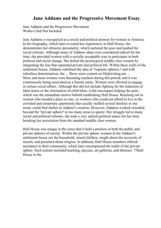 Jane Addams and the Progressive Movement Essay
Jane Addams and the Progressive Movement
Works Cited Not Included
Jane Addams is recognized as a social and political pioneer for women in America.
In her biography, which later revealed her experiences in Hull House, she
demonstrates her altruistic personality, which nurtured the poor and pushed for
social reforms. Although many of Addams ideas were considered radical for her
time, she provided women with a socially acceptable way to participate in both
political and social change. She defied the prototypical middle class women by
integrating the line that separated private and political life. Within these walls of the
settlement house, Addams redefined the idea of ?separate spheres,? and with
relentless determination, she ... Show more content on Helpwriting.net ...
More and more women were becoming teachers during this period, and it was
continuously being associated as a female entity. Women were allowed to engage
in certain social affairs. Although this did not include fighting for the reduction of
labor hours or the elimination of child labor, it did encompass helping the poor,
which was the immediate motive behind establishing Hull House. Reaching out to
women who needed a place to stay, or workers who could not afford to live in the
crowded and unsanitary apartments that usually stuffed several families in one
room, could find shelter in Addam?s creation. However, Addams worked extended
beyond the ?private sphere? in too many areas to ignore. Her struggle led to many
social and political reforms; she took a very radical political stance for her time,
breaking her association from the standard middle class women.
Hull House was unique in the sense that it held a position in both the public and
private spheres of society. Within the private sphere, women in the Addam?s
settlement house ran the household, raised children, taught about the necessity of
morals, and preached about religion. In addition, Hull House members offered
assistance to their community, which later encompassed the realm of the private
sphere. Such actions included teaching, daycare, art galleries, and libraries. ??Hull
House in the
 
