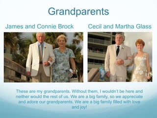 Grandparents
These are my grandparents. Without them, I wouldn’t be here and
neither would the rest of us. We are a big family, so we appreciate
and adore our grandparents. We are a big family filled with love
and joy!
James and Connie Brock Cecil and Martha Glass
 