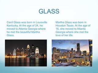 GLASS
Cecil Glass was born in Louisville
Kentucky. At the age of 24, he
moved to Atlanta Georgia where
he met the beautiful Martha
Glass.
Martha Glass was born in
Houston Texas. At the age of
16, she moved to Atlanta
Georgia where she met the
love of her life.
 