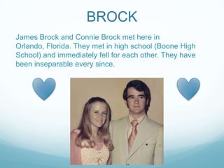 BROCK
James Brock and Connie Brock met here in
Orlando, Florida. They met in high school (Boone High
School) and immediately fell for each other. They have
been inseparable every since.
 