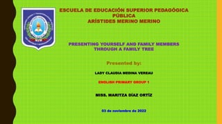 ESCUELA DE EDUCACIÓN SUPERIOR PEDAGÓGICA
PÚBLICA
ARÍSTIDES MERINO MERINO
PRESENTING YOURSELF AND FAMILY MEMBERS
THROUGH A FAMILY TREE
Presented by:
LADY CLAUDIA MEDINA VEREAU
ENGLISH PRIMARY GROUP 1
MISS. MARITZA DÍAZ ORTÍZ
03 de noviembre de 2022
 