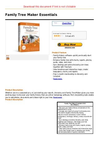 Download this document if link is not clickable


Family Tree Maker Essentials

                                                               Price :
                                                                               Check Price



                                                              Average Customer Rating

                                                                                    3.4 out of 5




                                                          Product Feature
                                                          q   Family-history software--quickly and easily start
                                                              your family tree
                                                          q   Enhance family tree with charts, reports, photos,
                                                              audio, video, and more
                                                          q   Sync desktop and online Ancestry.com trees
                                                              together with TreeSync
                                                          q   View timelines and interactive maps; create
                                                              keepsakes, charts, and reports
                                                          q   Free 1-month membership to Ancestry.com
                                                              included
                                                          q   Read more




Product Description
Whether you’re a seasoned pro, or just starting your search, Ancestry.com Family Tree Maker gives you more
exciting ways to discover your family history than any other Genealogy software. Rich storytelling tools enable
you to add photos, documents and videos right to your tree. Read more
Product Description

                                                                                   Family Tree Maker Essentials 2012
                                                                                             At a Glance...

                                                                         • Discover your family history and preserve it for
                                                                         generations to come
                                                                         • Includes one month of access* to Ancestry.com,
                                                                         the world's largest online family history
                                                                         resource--locate ancestors in over 5 billion
                                                                         immigration, marriage, military, census records and
                                                                         more
                                                                         • Sync desktop and online Ancestry.com trees
                                                                         together with TreeSync, then keep your tree
                                                                         up-to-date from wherever you are
                                                                         • Enhance family tree with charts, reports, photos,
                                                                         audio, video, and more
                                                                         • View family history timelines and interactive maps
                                                                         • Quick Start Guide--learn to develop your family
                                                                         tree and personalize it quickly and easily
 