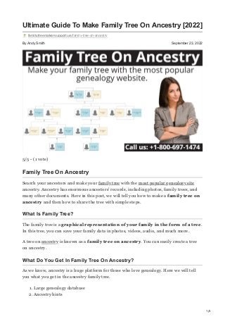 1/3
By Andy Smith September 23, 2022
Ultimate Guide To Make Family Tree On Ancestry [2022]
familytreemakersupport.us/family-tree-on-ancestry
5/5 - (1 vote)
Family Tree On Ancestry
Search your ancestors and make your family tree with the most popular genealogy site
ancestry. Ancestry has enormous ancestors’ records, including photos, family trees, and
many other documents. Here in this post, we will tell you how to make a family tree on
ancestry and then how to share the tree with simple steps.
What Is Family Tree?
The family tree is a graphical representation of your family in the form of a tree.
In this tree, you can save your family data in photos, videos, audio, and much more.
A tree on ancestry is known as a family tree on ancestry. You can easily create a tree
on ancestry.
What Do You Get In Family Tree On Ancestry?
As we know, ancestry is a huge platform for those who love genealogy. Here we will tell
you what you get in the ancestry family tree.
1. Large genealogy database
2. Ancestry hints
 