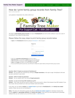 How do I print family group records from Family Tree?
March 5, 2022 by Andy Smith
Last updated on September 21st, 2022 at 06:53 am
The steps to print family group records are only for FamilySearch and not for other software. If you are a user of
FamilySearch, then follow the steps below.
Please follow the easy steps to print family group records below
Login to the FamilySearch website by going to familysearch Click on sign in.
Enter your username and password and click on sign in.
Open the tree you would like to print family group records from.
Select the person, the person’s family records you like to print.
Click on the print icon which is on the top right of the page.
You can print family with sources too, you will have to choose this option before printing the family group records.
FAQ:-
Question- What if I forgot my username of FamilySearch?
Answer – You can reset your username by clicking on Forgot username on the sign-in page. FamilySearch will send
you your username in your email.
Question – What if I forgot my password?
Answer – You can always reset it by clicking Forgot password.
Question – In case I do not have PDF installed on my PC?
Answer – That’s okay, you will not have to install it if you do not wish to. Most of the browsers have PDF enabled. If you
face issues, then you should try to clear your browser cache and cookies.
If you want, you can always contact our support team to get help for FamilySearch or the family tree maker
website. Please note we are not FamilySearch.
Note:- This post is for information purpose only. We are family tree maker support an individual company that
provide support for genealogy software like family tree maker. If you have any issue regarding your genealogy
software then you can contact us at our toll free number +1-888-299-3207.
Family Tree Maker Support Family Tree Maker 2019 – Family Tree Maker Help! Ancestry Support Contact Us  Terms & conditions 
 