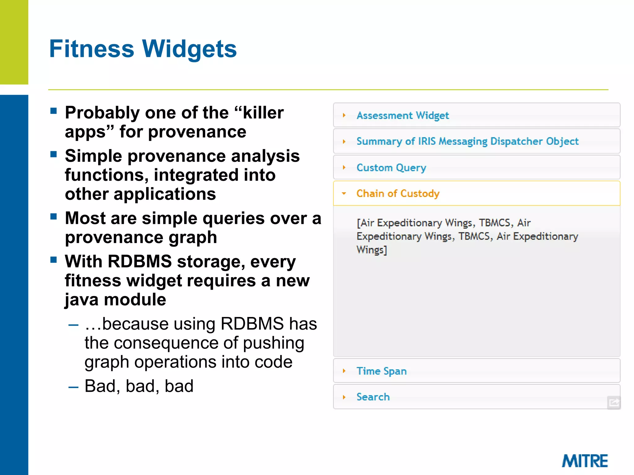 Fitness Widgets
 Probably one of the “killer
apps” for provenance
 Simple provenance analysis
functions, integrated into
other applications
 Most are simple queries over a
provenance graph
 With RDBMS storage, every
fitness widget requires a new
java module
– …because using RDBMS has
the consequence of pushing
graph operations into code
– Bad, bad, bad
 