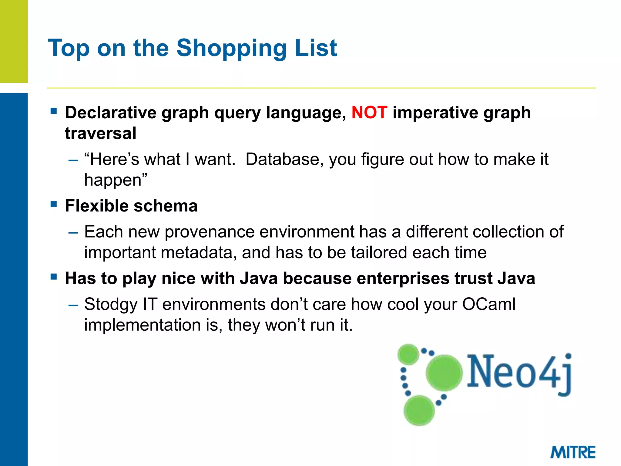  Declarative graph query language, NOT imperative graph
traversal
– “Here’s what I want. Database, you figure out how to make it
happen”
 Flexible schema
– Each new provenance environment has a different collection of
important metadata, and has to be tailored each time
 Has to play nice with Java because enterprises trust Java
– Stodgy IT environments don’t care how cool your OCaml
implementation is, they won’t run it.
Top on the Shopping List
 