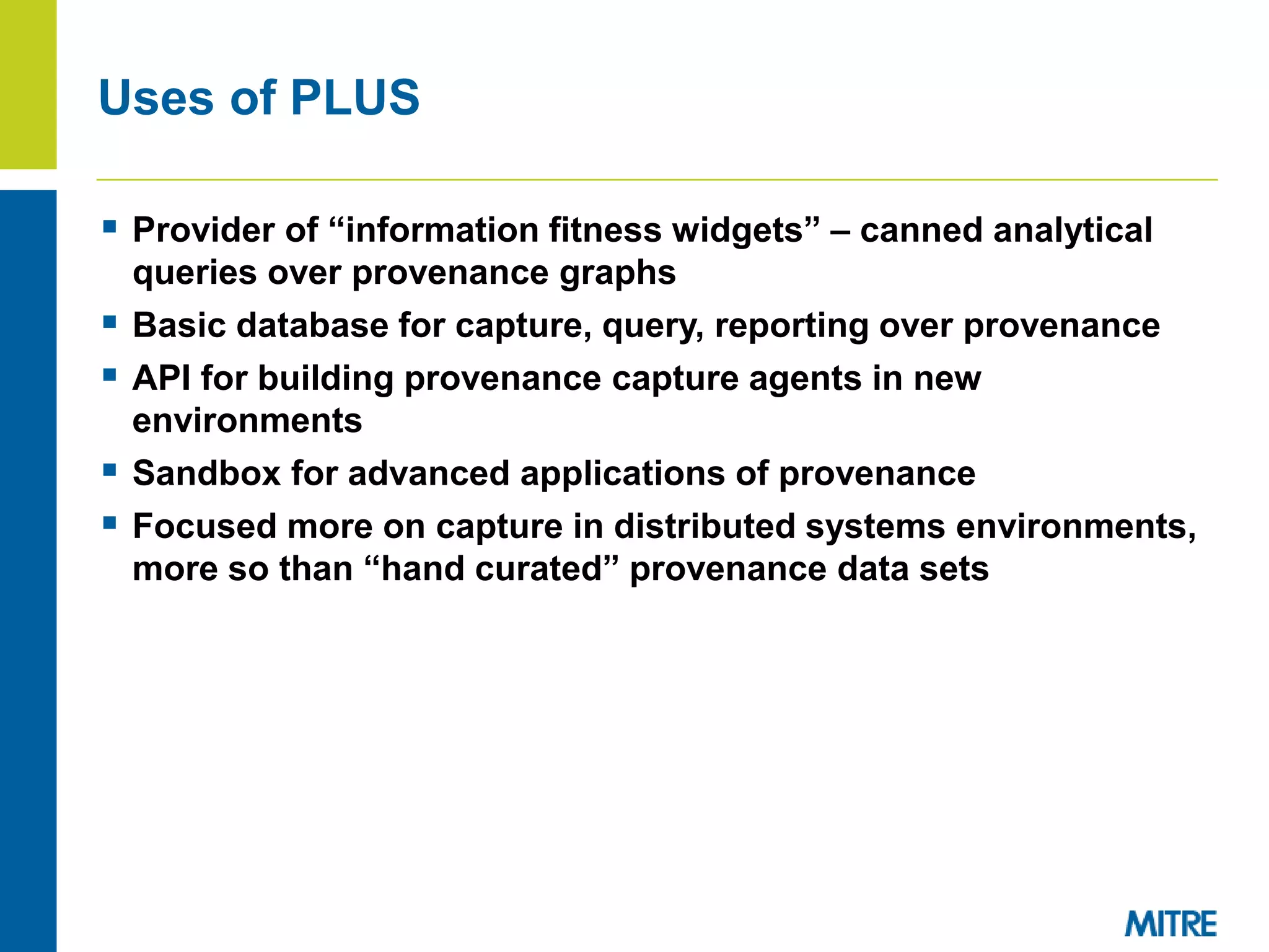  Provider of “information fitness widgets” – canned analytical
queries over provenance graphs
 Basic database for capture, query, reporting over provenance
 API for building provenance capture agents in new
environments
 Sandbox for advanced applications of provenance
 Focused more on capture in distributed systems environments,
more so than “hand curated” provenance data sets
Uses of PLUS
 