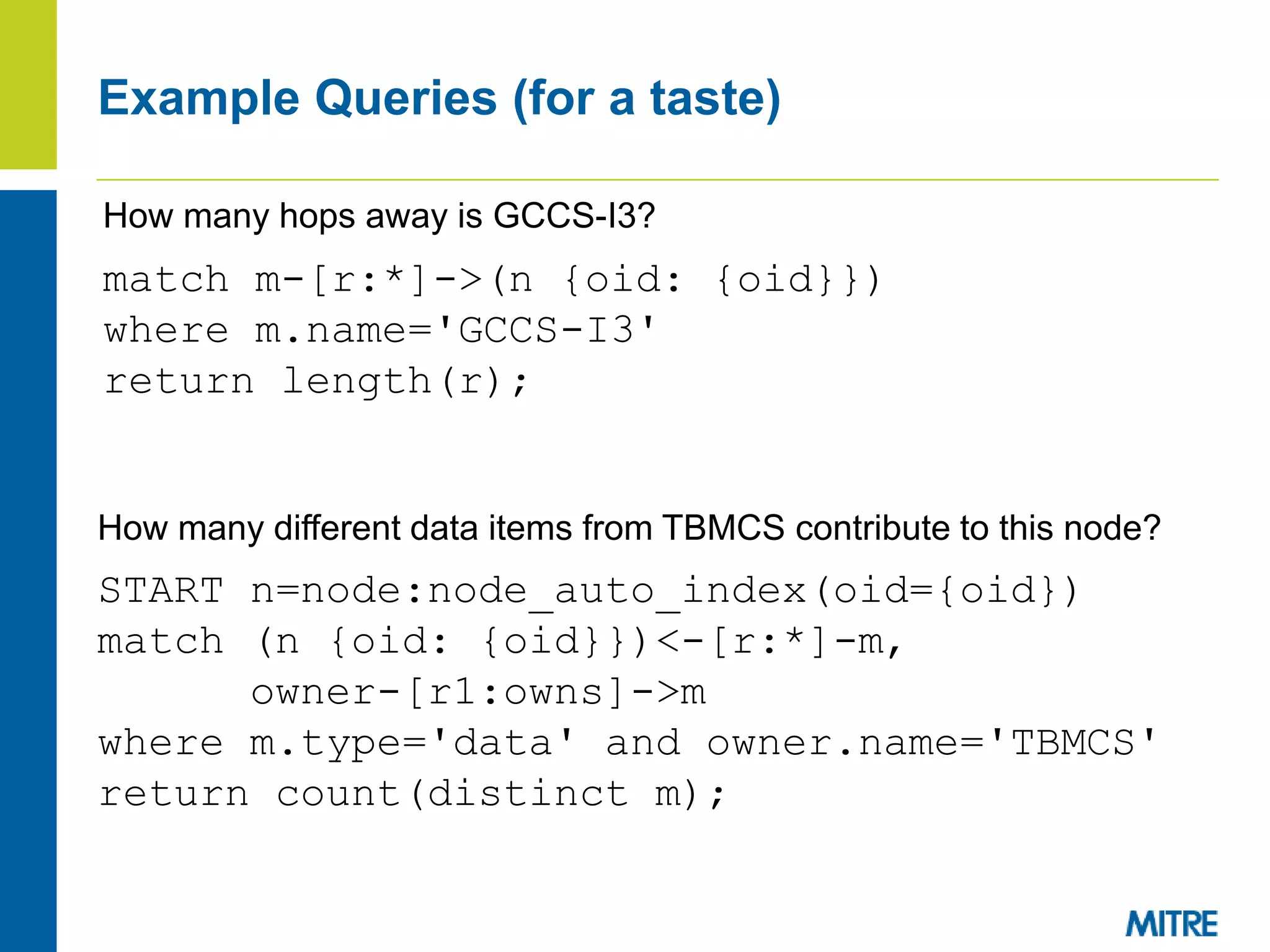 Example Queries (for a taste)
match m-[r:*]->(n {oid: {oid}})
where m.name='GCCS-I3'
return length(r);
START n=node:node_auto_index(oid={oid})
match (n {oid: {oid}})<-[r:*]-m,
owner-[r1:owns]->m
where m.type='data' and owner.name='TBMCS'
return count(distinct m);
How many hops away is GCCS-I3?
How many different data items from TBMCS contribute to this node?
 