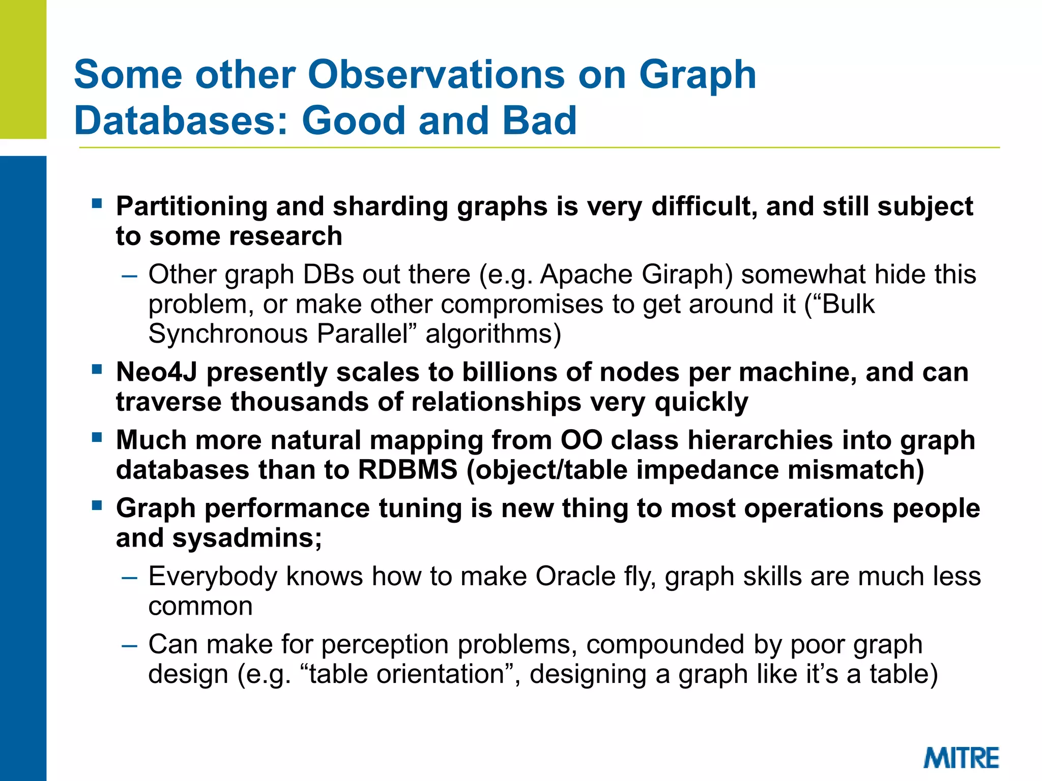 Some other Observations on Graph
Databases: Good and Bad
 Partitioning and sharding graphs is very difficult, and still subject
to some research
– Other graph DBs out there (e.g. Apache Giraph) somewhat hide this
problem, or make other compromises to get around it (“Bulk
Synchronous Parallel” algorithms)
 Neo4J presently scales to billions of nodes per machine, and can
traverse thousands of relationships very quickly
 Much more natural mapping from OO class hierarchies into graph
databases than to RDBMS (object/table impedance mismatch)
 Graph performance tuning is new thing to most operations people
and sysadmins;
– Everybody knows how to make Oracle fly, graph skills are much less
common
– Can make for perception problems, compounded by poor graph
design (e.g. “table orientation”, designing a graph like it’s a table)
 