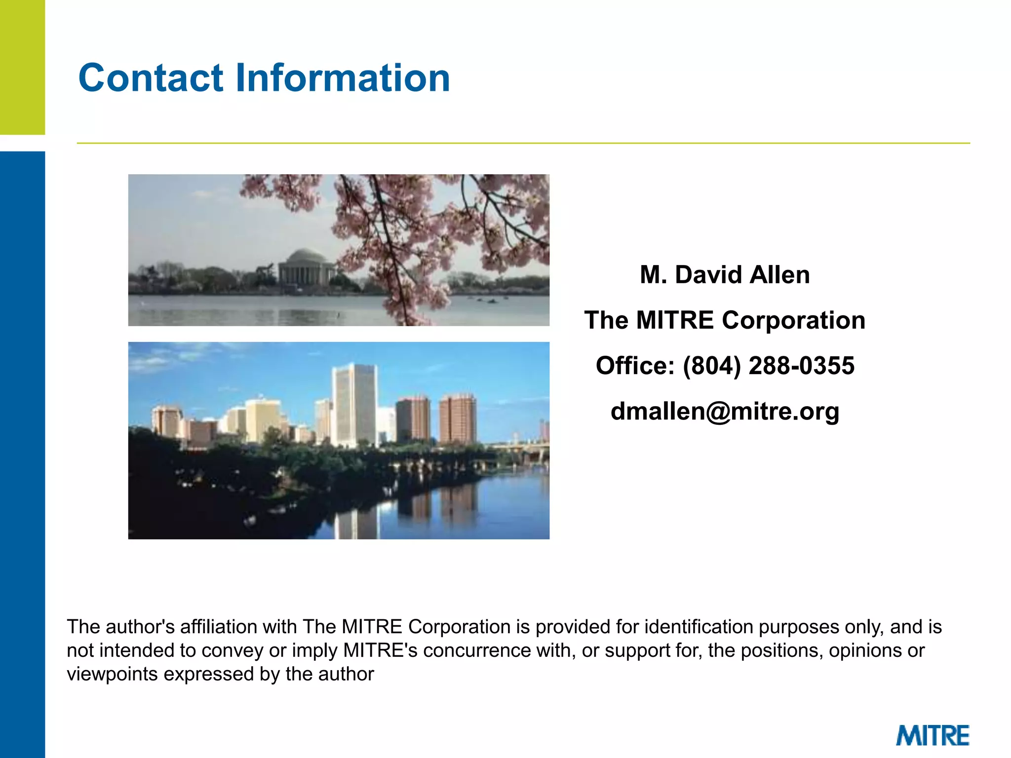 Contact Information
M. David Allen
The MITRE Corporation
Office: (804) 288-0355
dmallen@mitre.org
The author's affiliation with The MITRE Corporation is provided for identification purposes only, and is
not intended to convey or imply MITRE's concurrence with, or support for, the positions, opinions or
viewpoints expressed by the author
 