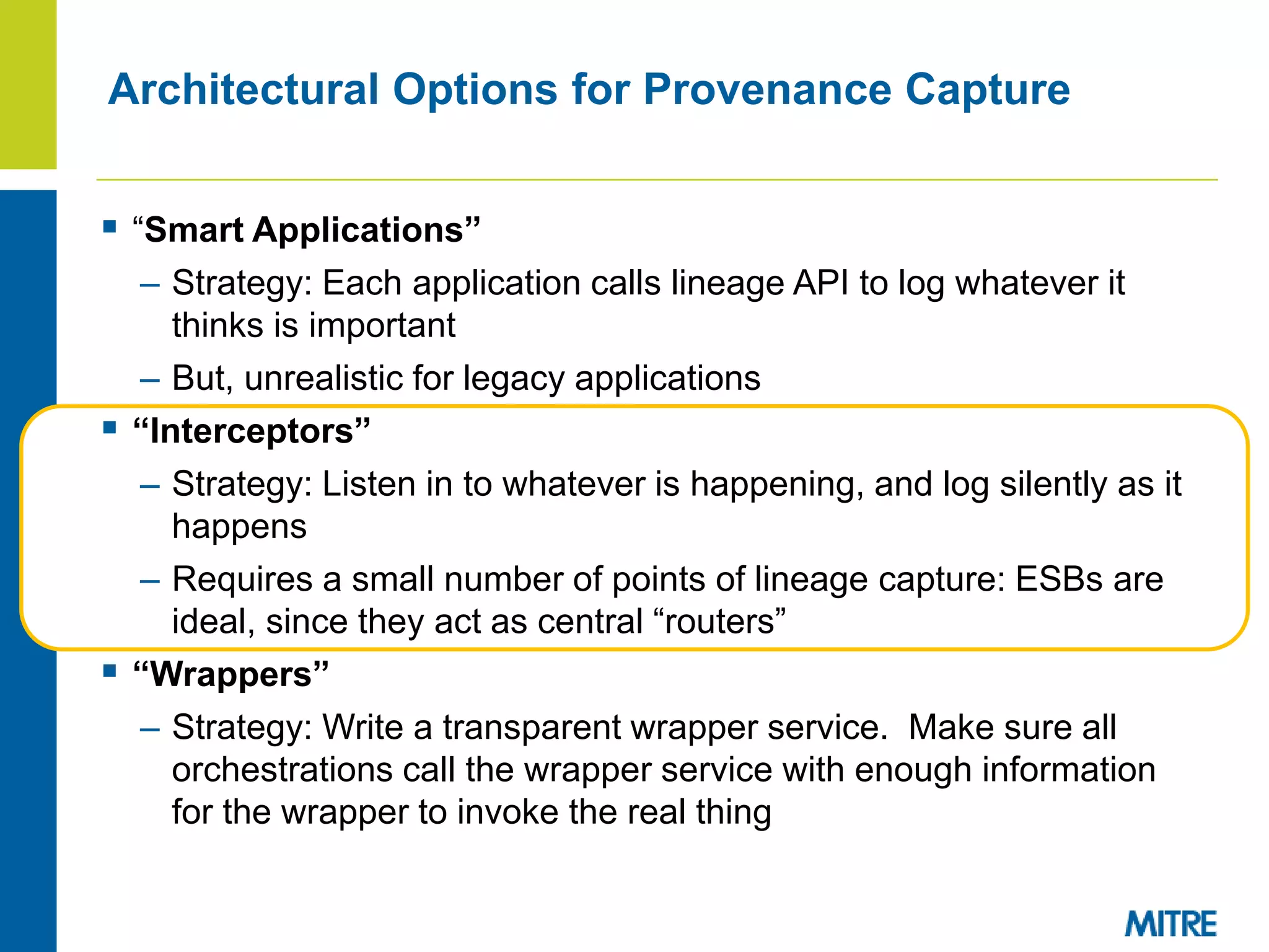 Architectural Options for Provenance Capture
 “Smart Applications”
– Strategy: Each application calls lineage API to log whatever it
thinks is important
– But, unrealistic for legacy applications
 “Interceptors”
– Strategy: Listen in to whatever is happening, and log silently as it
happens
– Requires a small number of points of lineage capture: ESBs are
ideal, since they act as central “routers”
 “Wrappers”
– Strategy: Write a transparent wrapper service. Make sure all
orchestrations call the wrapper service with enough information
for the wrapper to invoke the real thing
 
