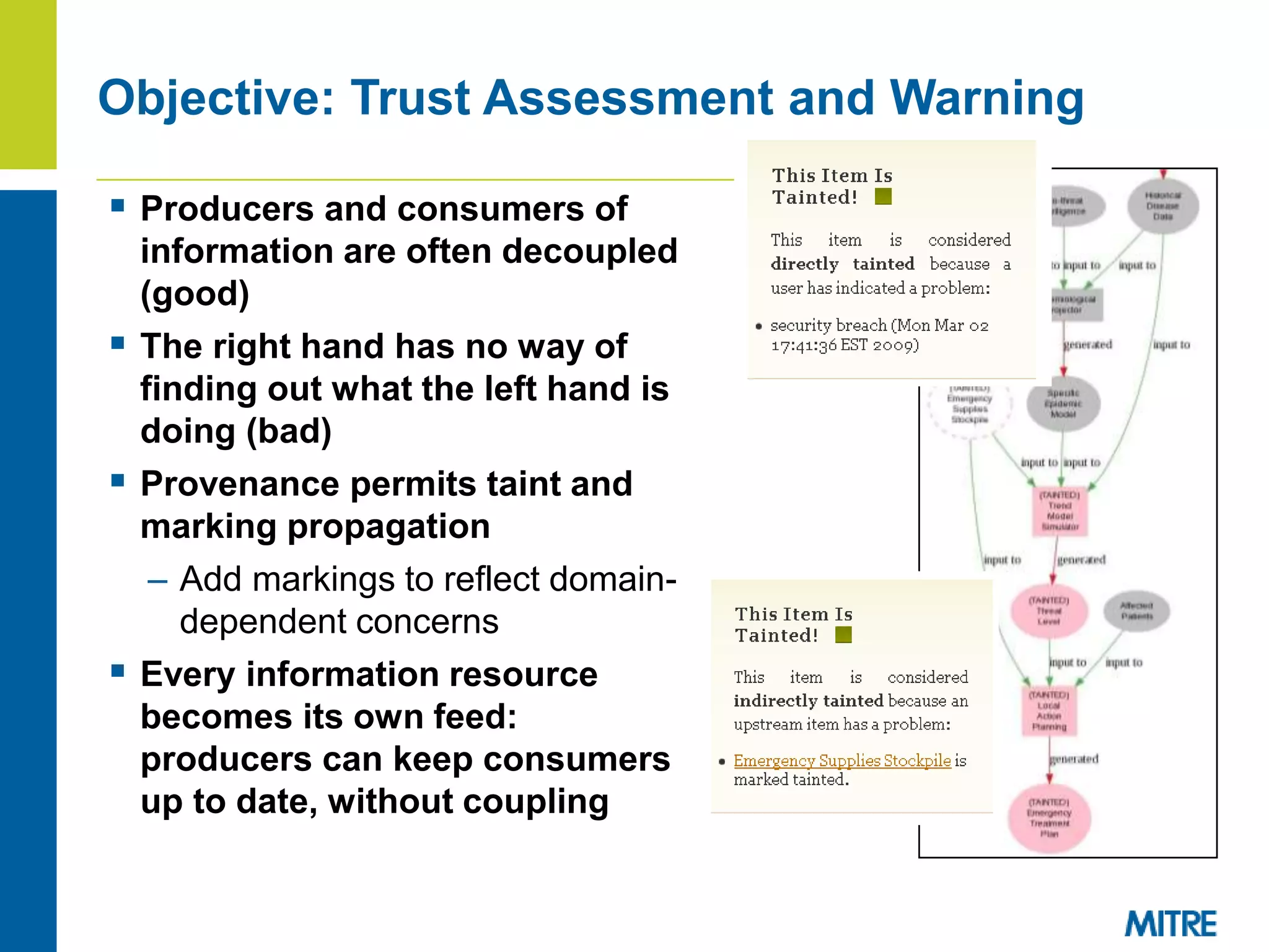  Producers and consumers of
information are often decoupled
(good)
 The right hand has no way of
finding out what the left hand is
doing (bad)
 Provenance permits taint and
marking propagation
– Add markings to reflect domain-
dependent concerns
 Every information resource
becomes its own feed:
producers can keep consumers
up to date, without coupling
Objective: Trust Assessment and Warning
 