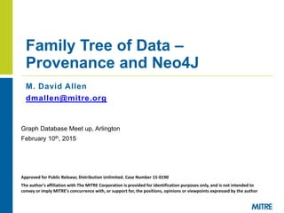 M. David Allen
dmallen@mitre.org
Family Tree of Data –
Provenance and Neo4J
Graph Database Meet up, Arlington
February 10th, 2015
Approved for Public Release; Distribution Unlimited. Case Number 15-0190
The author's affiliation with The MITRE Corporation is provided for identification purposes only, and is not intended to
convey or imply MITRE's concurrence with, or support for, the positions, opinions or viewpoints expressed by the author
 