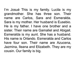 Josué This is my family. Lucila is my
grandmother. She has three son. Their
name are Carlos, Sara and Esmeralda.
Sara is my mother. Her husband is Eusebio.
He is my father. I have one brother and a
sister. Their name are Gamaliel and Abigail.
Esmeralda is my aunt. She has a husband.
His name is Orlando. Esmeralda and Carlos
have four son. Their name are Azucena,
Jazmina, Ileana and Elizabeth. They are my
cousin. Our family is big.
 