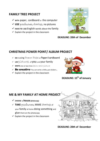 FAMILY TREE PROJECT
 WITH paper, cardboard or the computer
 USE pictures, drawings, no pictures
 HAVE TO USE English words about the family
 Explain the project in the classroom
DEADLINE: 20th of December
CHRISTMAS POWER POINT/ ALBUM PROJECT
 DO it using Power Point or Paper/cardboard
 USE pictures of you and your family
 WRITE one or two lines below each picture
 Be creative! You can write a tittle, put stickers…
 Explain the project in the classroom
DEADLINE: 15th
of January
ME & MY FAMILY AT HOME PROJECT
 CHOOSE a house photocopy
 TAKE pictures, MAKE drawings of
your family at home doing something and
glue them on the photocopy
 Explain the project in the classroom
DEADLINE: 20th of December
 