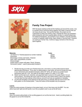 Family Tree Project
                                        With the leaves starting to fall and the holidays just around the corner, now
                                        is a perfect time to bring the family together and make a memory that you
                                        can enjoy all year long. And just like families, this project can be
                                        customized to match your family’s style. Change the tree to an evergreen;
                                        white handprints with some sparkle glitter will give it a winter/holiday look.
                                        Or instead of handprints, use symbols of your children’s’ favorite activities;
                                        a soccer or baseball, ballet shoes, figure skates or favorite book! However
                                        you build your Family Tree, it will be a happy memento of the time you
                                        spent together.




Materials:                                                          Tools:
 1/2 sheet of ½” finished plywood (or similar material)                Jigsaw
 Wood glue                                                             Sander
 Wood pegs or brass coat hooks, if desired                             Hammer
 Paint, stain, polyurethane, brushes
 Picture hanger
 Poster board or large craft paper, Pencil, Scissors
 Permanent marker – used to personalize handprint


    1. Decide how big you’d like your finished tree to be, and mark or cut the poster board to those
       approximate dimensions. If you plan on adding pegs or coat hooks, be sure to include this area
       in your dimensions (Our finished example is about 23” tall by 18” wide so our poster board
       dimensions were 24” x 20”. Our base for the pegs is approx 16” wide x 2-1/2” high).
    2. Sketch out the tree truck, branches, and peg hook base in pencil on the poster board. Cut out
       using scissors. The leaves will cover most of the tree so the outline doesn’t need to be perfect.
       You can also find tree outlines online that you can print and use as a guideline or template.
    3. Lay the tree template on the plywood so the grain lines up vertically with the trunk to form the
       bark pattern on the finished piece. Trace the outline of the template onto the plywood.


Leaves
Follow the same process of drawing on the poster board, cut out, then trace onto the MDF. You can
either trace both right and left hands or turn the cut pattern over to use as the left hand.


Cut Out
Use a fine wood-cutting blade on the scrolling jigsaw to cut out the tree trunk. Insert a scrolling blade into
the jigsaw to cut out the handprints.
 