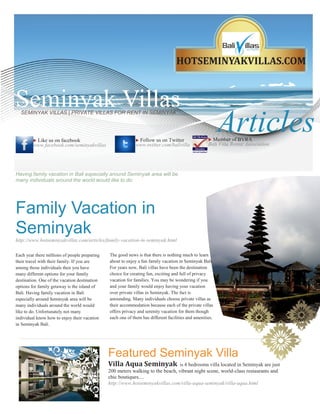 HOTSEMINYAKVILLAS.COM



Seminyak Villas
                                                                                                          Articles
  SEMINYAK VILLAS | PRIVATE VILLAS FOR RENT IN SEMINYAK




         Like us on facebook                               Follow us on Twitter                    Member of BVRA
         www.facebook.com/seminyakvillas                    www.twitter.com/balivilla               Bali Villa Rental Association




Having family vacation in Bali especially around Seminyak area will be
many individuals around the world would like to do.




Family Vacation in
Seminyak
http://www.hotseminyakvillas.com/articles/family-vacation-in-seminyak.html

Each year there millions of people preparing   The good news is that there is nothing much to learn
their travel with their family. If you are     about to enjoy a fun family vacation in Seminyak Bali.
among those individuals then you have          For years now, Bali villas have been the destination
many different options for your family         choice for creating fun, exciting and full of privacy
destination. One of the vacation destination   vacation for families. You may be wondering if you
options for family getaway is the island of    and your family would enjoy having your vacation
Bali. Having family vacation in Bali           over private villas in Seminyak. The fact is
especially around Seminyak area will be        astounding. Many individuals choose private villas as
many individuals around the world would        their accommodation because each of the private villas
like to do. Unfortunately not many             offers privacy and serenity vacation for them though
individual know how to enjoy their vacation    each one of them has different facilities and amenities.
in Seminyak Bali.




                                               Featured Seminyak Villa
                                               Villa Aqua Seminyak               is 4 bedrooms villa located in Seminyak are just
                                               200 meters walking to the beach, vibrant night scene, world-class restaurants and
                                               chic boutiques....
                                               http://www.hotseminyakvillas.com/villa-aqua-seminyak/villa-aqua.html
 