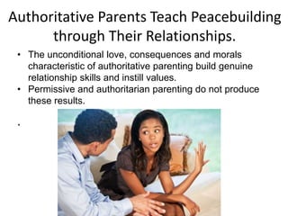 Authoritative Parents Teach Peacebuilding
through Their Relationships.
.
• The unconditional love, consequences and morals
characteristic of authoritative parenting build genuine
relationship skills and instill values.
• Permissive and authoritarian parenting do not produce
these results.
 