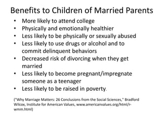 Benefits to Children of Married Parents
• More likely to attend college
• Physically and emotionally healthier
• Less likely to be physically or sexually abused
• Less likely to use drugs or alcohol and to
commit delinquent behaviors
• Decreased risk of divorcing when they get
married
• Less likely to become pregnant/impregnate
someone as a teenager
• Less likely to be raised in poverty.
("Why Marriage Matters: 26 Conclusions from the Social Sciences," Bradford
Wilcox, Institute for American Values, www.americanvalues.org/html/r-
wmm.html)
 