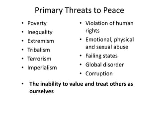 Primary Threats to Peace
• Poverty
• Inequality
• Extremism
• Tribalism
• Terrorism
• Imperialism
• Violation of human
rights
• Emotional, physical
and sexual abuse
• Failing states
• Global disorder
• Corruption
• The inability to value and treat others as
ourselves
 
