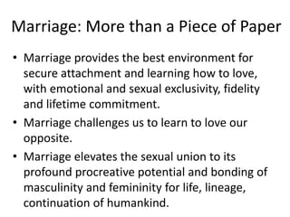 Marriage: More than a Piece of Paper
• Marriage provides the best environment for
secure attachment and learning how to love,
with emotional and sexual exclusivity, fidelity
and lifetime commitment.
• Marriage challenges us to learn to love our
opposite.
• Marriage elevates the sexual union to its
profound procreative potential and bonding of
masculinity and femininity for life, lineage,
continuation of humankind.
 