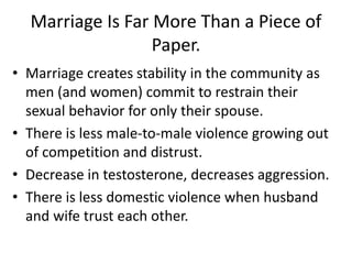 • Marriage creates stability in the community as
men (and women) commit to restrain their
sexual behavior for only their spouse.
• There is less male-to-male violence growing out
of competition and distrust.
• Decrease in testosterone, decreases aggression.
• There is less domestic violence when husband
and wife trust each other.
Marriage Is Far More Than a Piece of
Paper.
 