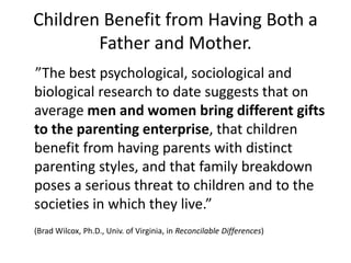Children Benefit from Having Both a
Father and Mother.
”The best psychological, sociological and
biological research to date suggests that on
average men and women bring different gifts
to the parenting enterprise, that children
benefit from having parents with distinct
parenting styles, and that family breakdown
poses a serious threat to children and to the
societies in which they live.”
(Brad Wilcox, Ph.D., Univ. of Virginia, in Reconcilable Differences)
 