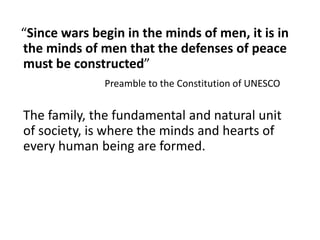 “Since wars begin in the minds of men, it is in
the minds of men that the defenses of peace
must be constructed”
Preamble to the Constitution of UNESCO
The family, the fundamental and natural unit
of society, is where the minds and hearts of
every human being are formed.
 