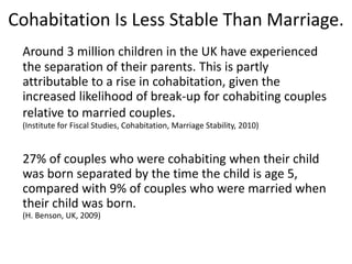 Cohabitation Is Less Stable Than Marriage.
Around 3 million children in the UK have experienced
the separation of their parents. This is partly
attributable to a rise in cohabitation, given the
increased likelihood of break-up for cohabiting couples
relative to married couples.
(Institute for Fiscal Studies, Cohabitation, Marriage Stability, 2010)
27% of couples who were cohabiting when their child
was born separated by the time the child is age 5,
compared with 9% of couples who were married when
their child was born.
(H. Benson, UK, 2009)
 