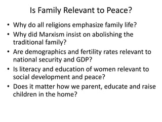 Is Family Relevant to Peace?
• Why do all religions emphasize family life?
• Why did Marxism insist on abolishing the
traditional family?
• Are demographics and fertility rates relevant to
national security and GDP?
• Is literacy and education of women relevant to
social development and peace?
• Does it matter how we parent, educate and raise
children in the home?
 
