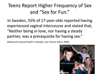Teens Report Higher Frequency of Sex
and “Sex for Fun.”
In Sweden, 55% of 17-year-olds reported having
experienced vaginal intercourse and stated that,
“Neither being in love, nor having a steady
partner, was a prerequisite for having sex.”
(Adolescent Sexual Health in Sweden, Sex Transm Infect, 2002)
 