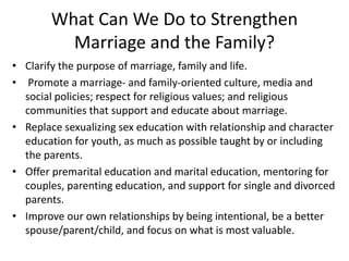 What Can We Do to Strengthen
Marriage and the Family?
• Clarify the purpose of marriage, family and life.
• Promote a marriage- and family-oriented culture, media and
social policies; respect for religious values; and religious
communities that support and educate about marriage.
• Replace sexualizing sex education with relationship and character
education for youth, as much as possible taught by or including
the parents.
• Offer premarital education and marital education, mentoring for
couples, parenting education, and support for single and divorced
parents.
• Improve our own relationships by being intentional, be a better
spouse/parent/child, and focus on what is most valuable.
 