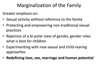 Marginalization of the Family
Greater emphasis on:
• Sexual activity without reference to the family
• Protecting and empowering non-traditional sexual
practices
• Rejection of a bi-polar view of gender, gender roles
what is best for children
• Experimenting with new sexual and child-rearing
approaches
• Redefining love, sex, marriage and human potential
 