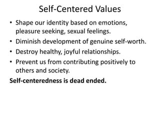 Self-Centered Values
• Shape our identity based on emotions,
pleasure seeking, sexual feelings.
• Diminish development of genuine self-worth.
• Destroy healthy, joyful relationships.
• Prevent us from contributing positively to
others and society.
Self-centeredness is dead ended.
 