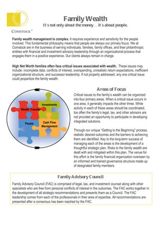 Family Wealth   It’s not only about the money… it’s about people.   Family wealth management is complex.  It requires experience and sensitivity for the people involved. This fundamental philosophy means that people are always our primary focus. We at Comstock are in the business of serving individuals, families, family offices, and their philanthropic entities with financial and investment advisory leadership through an organizational process that engages them in a positive experience. Our clients always remain in charge.  High Net Worth families often face critical issues associated with wealth.  These issues may include: incomplete data, conflicts of interest, overspending, unrealistic return expectations, inefficient organizational structure, and successor leadership. If not properly addressed, any one critical issue could jeopardize the family wealth. Critical issues to the family’s wealth can be organized into four primary areas. When a critical issue occurs in one area, it generally impacts the other three. While activity in each of these areas should be coordinated, too often the family’s legal, tax, and other advisors are not provided an opportunity to participate in developing integrated solutions.  Through our unique “Getting to the Beginning” process, realistic desired outcomes and the barriers to achieving them are identified. Key to the long-term success of managing each of the areas is the development of a thoughtful strategic plan. Risks to the family wealth are dealt with and mitigated within this plan. The venue for this effort is the family financial organization overseen by an informed and trained governance structure made up of designated family members. Family Advisory Council   Family Advisory Council (FAC) is comprised of legal, tax, and investment counsel along with other specialists who are free from personal conflicts of interest in the outcomes. The FAC works together in the development of all strategic recommendations and presents them as a Council. The FAC leadership comes from each of the professionals in their area of expertise. All recommendations are presented after a consensus has been reached by the FAC. Areas of Focus Cash Flow Management People Wealth Transfer Investments 