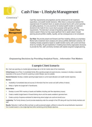 Cash Flow - Lifestyle Management Cash flow requirements and projections are the central point of all investment, expenditure, and wealth transfer decisions. Often there is a disconnect between the expected level of investment return on assets and actual returns with current spending and gifting objectives. It is not uncommon for tactical wealth transfer or investment decisions to be made for tax or pure return purposes while ignoring cash flow requirements. The total return concept of liquidating capital assets to meet cash flow needs is great in theory but may cause significant risk to capital values if proper planning around portfolio volatility, liquidity, and tax consequences is not considered.  Our Role:  We provide present and forward cash flow modeling utilizing our proprietary Monte Carlo investment return analysis and various portfolio distribution scenarios. All modeling includes projections based on wealth transfer events, both current and those driven by mortality. We give leadership in modeling future family organization structures to provide the FAC, staff, and family members with realistic long-term budget planning.  Empowering Decisions by Providing Analytical Facts... Information That Matters Example Client Scenario Mrs. Cash was spending at a double-digit percentage rate on the fair market value of her investments.  Critical Issues  (one of five) :  A consolidated family office operating budget and asset structure, necessary to develop a reasonable expectation of the source of funds for sustaining a certain lifestyle, was not available.  Desired Outcome:  Develop a realistic spending budget based on current asset allocation and wealth transfer objectives. Barriers:  1. Availability of consolidated data and sources of information free from vendor and staff conflicts of interest. 2. Ability to “tighten the budget belt” of beneficiaries. Action Items: 1. Develop a current FMV inventory of assets and liabilities (including cash flow dependency issues). 2. Create a realistic budget based on forward-looking returns and the assets available to generate them. 3. Create a priority of expense worksheet for determining where budget cuts could and should occur. Leadership:  The Family Advisory Council provides leadership under the oversight of the CPA along with input from family members and staff. Results:  Reduction in staff and office overhead, as well as personal budgets, sufficient to reduce the annual distribution requirement from invested assets to a low single-digit level while maintaining priority lifestyle objectives. Cash Flow Management 