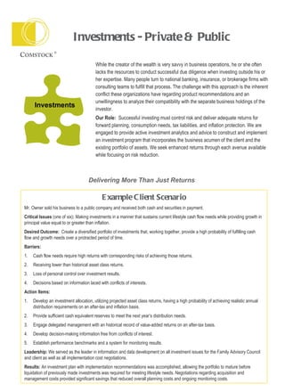Investments - Private & Public  While the creator of the wealth is very savvy in business operations, he or she often lacks the resources to conduct successful due diligence when investing outside his or her expertise. Many people turn to national banking, insurance, or brokerage firms with consulting teams to fulfill that process. The challenge with this approach is the inherent conflict these organizations have regarding product recommendations and an unwillingness to analyze their compatibility with the separate business holdings of the investor. Our Role:   Successful investing must control risk and deliver adequate returns for forward planning, consumption needs, tax liabilities, and inflation protection. We are engaged to provide active investment analytics and advice to construct and implement an investment program that incorporates the business acumen of the client and the existing portfolio of assets. We seek enhanced returns through each avenue available while focusing on risk reduction. Investments Delivering More Than Just Returns  Example Client Scenario Mr. Owner sold his business to a public company and received both cash and securities in payment.  Critical Issues  (one of six) :  Making investments in a manner that sustains current lifestyle cash flow needs while providing growth in principal value equal to or greater than inflation. Desired Outcome:   Create a diversified portfolio of investments that, working together, provide a high probability of fulfilling cash flow and growth needs over a protracted period of time. Barriers:  1. Cash flow needs require high returns with corresponding risks of achieving those returns. 2. Receiving lower than historical asset class returns. 3. Loss of personal control over investment results. 4. Decisions based on information laced with conflicts of interests. Action Items: 1. Develop an investment allocation, utilizing projected asset class returns, having a high probability of achieving realistic annual  distribution requirements on an after-tax and inflation basis. 2. Provide sufficient cash equivalent reserves to meet the next year’s distribution needs. 3. Engage delegated management with an historical record of value-added returns on an after-tax basis. 4. Develop decision-making information free from conflicts of interest. 5. Establish performance benchmarks and a system for monitoring results. Leadership:  We served as the leader in information and data development on all investment issues for the Family Advisory Council and client as well as all implementation cost negotiations. Results:  An investment plan with implementation recommendations was accomplished, allowing the portfolio to mature before liquidation of previously made investments was required for meeting lifestyle needs. Negotiations regarding acquisition and management costs provided significant savings that reduced overall planning costs and ongoing monitoring costs. 
