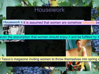 Housework
  Housework is It is assumed that women are somehow naturally be
                viewed traditionally as : “women’s work”.



even the assumption that women should enjoy it and be fulfilled by it




t Tesco’s magazine inviting women to throw themselves into spring c

                          FamilyandCultureWeek5            13
 
