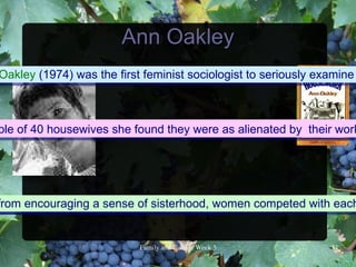 Ann Oakley
Oakley (1974) was the first feminist sociologist to seriously examine



ple of 40 housewives she found they were as alienated by their work




from encouraging a sense factory workers.
milar coping strategies as of sisterhood, women competed with each


                          FamilyandCultureWeek5            14
 