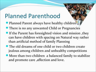 Planned Parenthood
Planned Parent always have healthy children
There is no any unwanted Child or Pregnancies
If the Parent has foresighted vision and mission ,they
can have children with spacing on Natural way rather
than artificial method of family Planning
The old dreams of one child or two children create
jealous among children and unhealthy competitions
More than two children a balanced family to stabilize
and promote care ,affection and love.
 