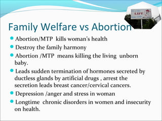 Family Welfare vs Abortion
Abortion/MTP kills woman’s health
Destroy the family harmony
Abortion /MTP means killing the living unborn
baby.
Leads sudden termination of hormones secreted by
ductless glands by artificial drugs , arrest the
secretion leads breast cancer/cervical cancers.
Depression /anger and stress in woman
Longtime chronic disorders in women and insecurity
on health.
 