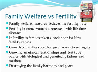 Family Welfare vs Fertility
Family welfare measures reduces the fertility rate
Fertility in men/ women decreased with life time
diseases
Infertility in familes taken a back door for New
fertility clinics
Growth of childless couples given a way to surrogacy
Growing unethical relationships and test tube
babies with biological and genetically fathers and
mothers
Destroying the family harmony and peace
 