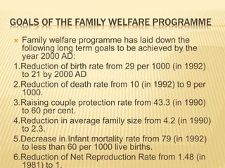 GOALS OF THE FAMILY WELFARE PROGRAMME
 Family welfare programme has laid down the
following long term goals to be achieved by the
year 2000 AD:
1.Reduction of birth rate from 29 per 1000 (in 1992)
to 21 by 2000 AD
2.Reduction of death rate from 10 (in 1992) to 9 per
1000.
3.Raising couple protection rate from 43.3 (in 1990)
to 60 per cent.
4.Reduction in average family size from 4.2 (in 1990)
to 2.3.
5.Decrease in Infant mortality rate from 79 (in 1992)
to less than 60 per 1000 live births.
6.Reduction of Net Reproduction Rate from 1.48 (in
1981) to 1.
 