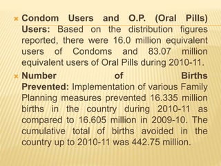  Condom Users and O.P. (Oral Pills)
Users: Based on the distribution figures
reported, there were 16.0 million equivalent
users of Condoms and 83.07 million
equivalent users of Oral Pills during 2010-11.
 Number of Births
Prevented: Implementation of various Family
Planning measures prevented 16.335 million
births in the country during 2010-11 as
compared to 16.605 million in 2009-10. The
cumulative total of births avoided in the
country up to 2010-11 was 442.75 million.
 